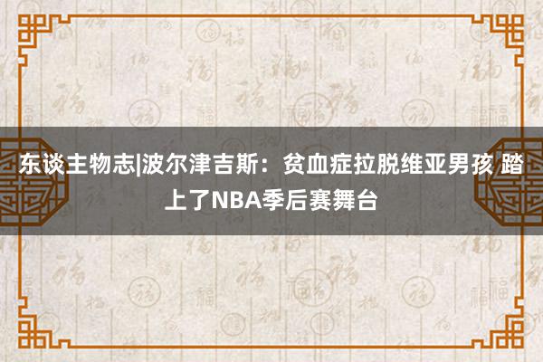 东谈主物志|波尔津吉斯：贫血症拉脱维亚男孩 踏上了NBA季后赛舞台