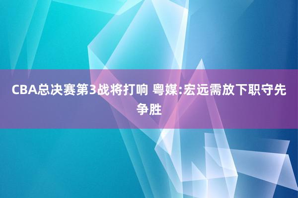 CBA总决赛第3战将打响 粤媒:宏远需放下职守先争胜