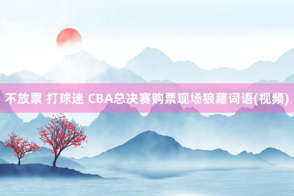 不放票 打球迷 CBA总决赛购票现场狼藉词语(视频)