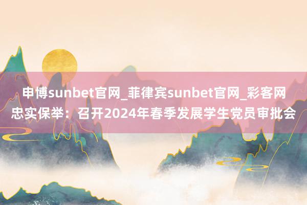 申博sunbet官网_菲律宾sunbet官网_彩客网忠实保举：召开2024年春季发展学生党员审批会