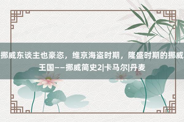 挪威东谈主也豪恣，维京海盗时期，隆盛时期的挪威王国——挪威简史2|卡马尔|丹麦